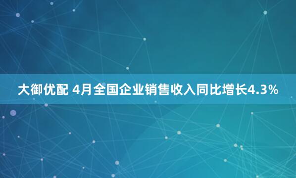 大御优配 4月全国企业销售收入同比增长4.3%