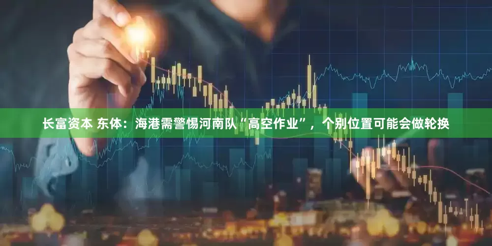 长富资本 东体：海港需警惕河南队“高空作业”，个别位置可能会做轮换