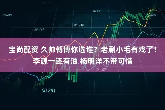 宝尚配资 久帅傅博你选谁？老蒯小毛有戏了！李源一还有油 杨明洋不带可惜