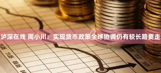 泸深在线 周小川：实现货币政策全球协调仍有较长路要走