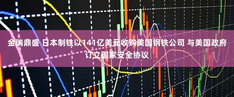 金瑞鼎盛 日本制铁以141亿美元收购美国钢铁公司 与美国政府订立国家安全协议
