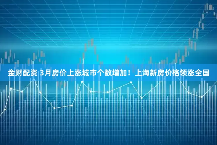 金财配资 3月房价上涨城市个数增加！上海新房价格领涨全国