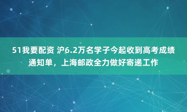 51我要配资 沪6.2万名学子今起收到高考成绩通知单，上海邮政全力做好寄递工作