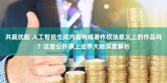 共赢优配 人工智能生成内容构成著作权法意义上的作品吗？这堂公开课上业界大咖深度解析