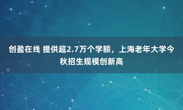 创盈在线 提供超2.7万个学额，上海老年大学今秋招生规模创新高