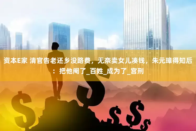 资本E家 清官告老还乡没路费，无奈卖女儿凑钱，朱元璋得知后：把他阉了_百姓_成为了_宫刑