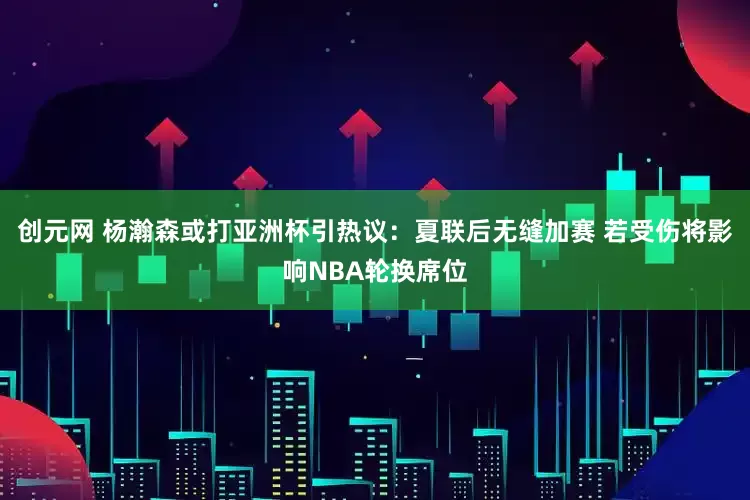 创元网 杨瀚森或打亚洲杯引热议：夏联后无缝加赛 若受伤将影响NBA轮换席位
