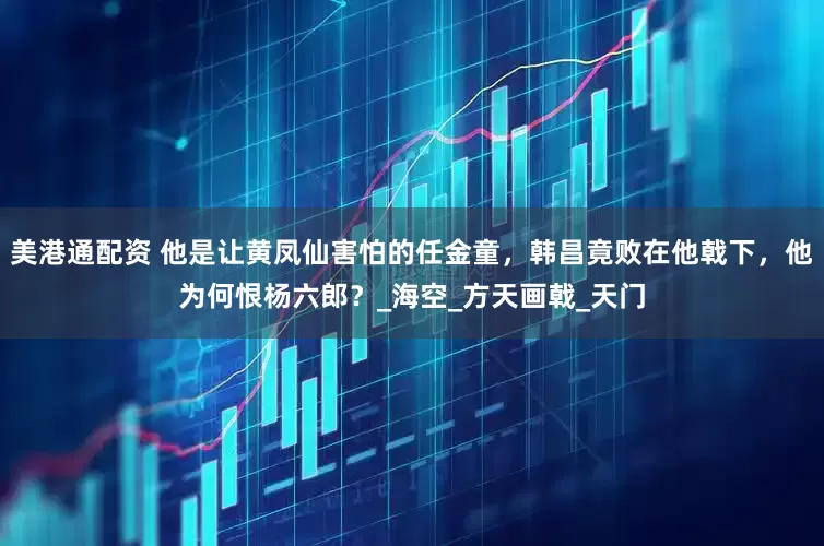 美港通配资 他是让黄凤仙害怕的任金童，韩昌竟败在他戟下，他为何恨杨六郎？_海空_方天画戟_天门