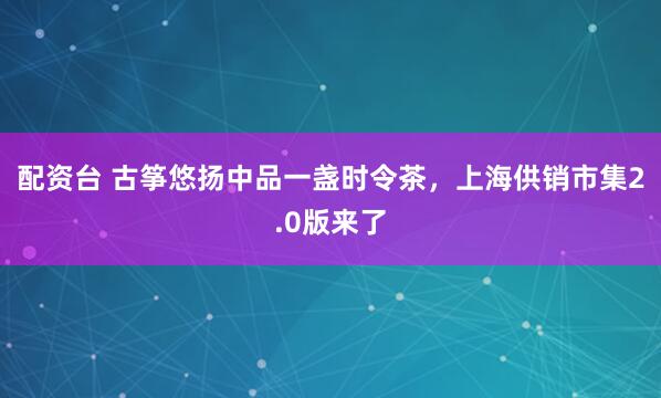 配资台 古筝悠扬中品一盏时令茶，上海供销市集2.0版来了