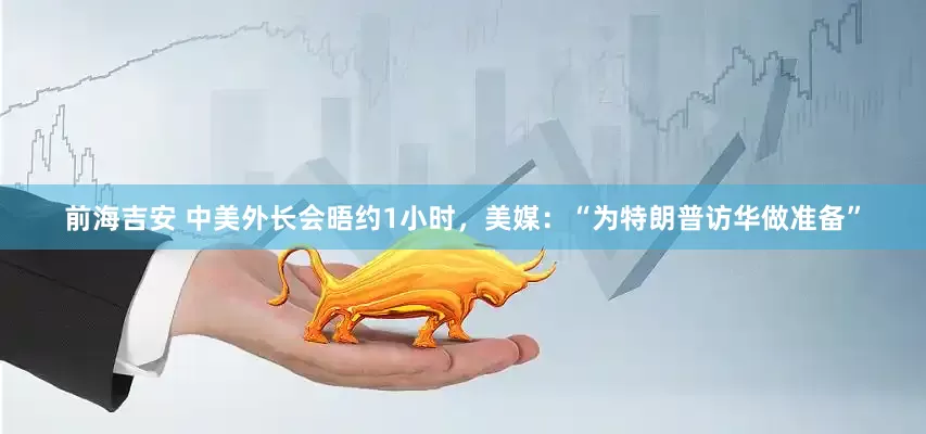 前海吉安 中美外长会晤约1小时，美媒：“为特朗普访华做准备”