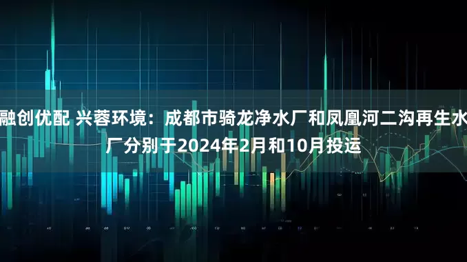 融创优配 兴蓉环境：成都市骑龙净水厂和凤凰河二沟再生水厂分别于2024年2月和10月投运
