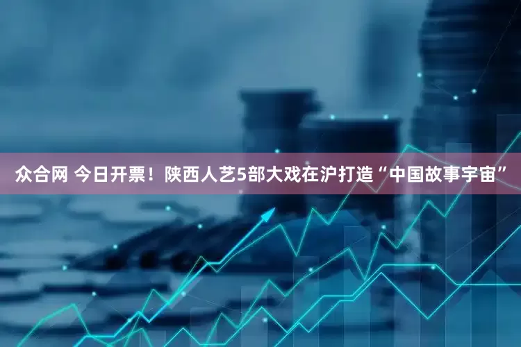 众合网 今日开票！陕西人艺5部大戏在沪打造“中国故事宇宙”