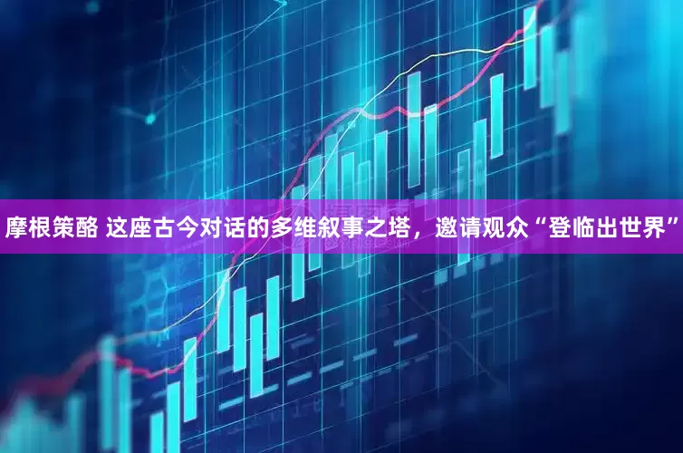 摩根策酪 这座古今对话的多维叙事之塔，邀请观众“登临出世界”