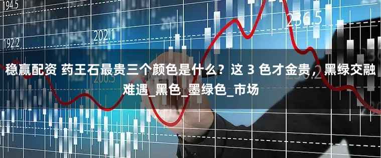 稳赢配资 药王石最贵三个颜色是什么？这 3 色才金贵，黑绿交融难遇_黑色_墨绿色_市场