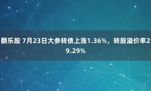 翻乐股 7月23日大参转债上涨1.36%，转股溢价率29.29%