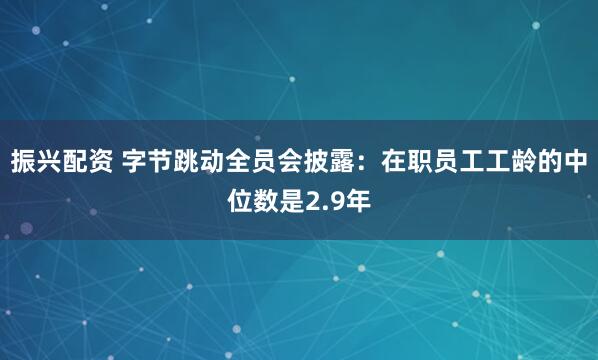 振兴配资 字节跳动全员会披露：在职员工工龄的中位数是2.9年