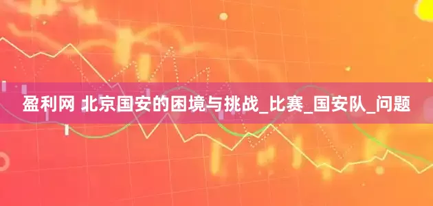 盈利网 北京国安的困境与挑战_比赛_国安队_问题
