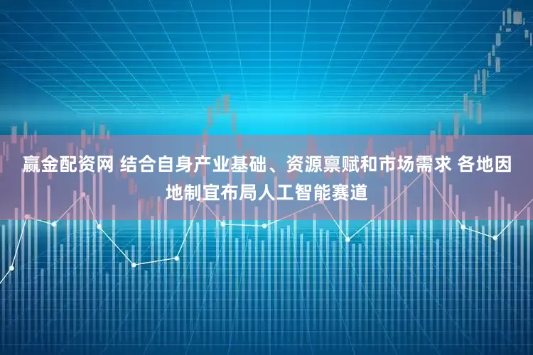 赢金配资网 结合自身产业基础、资源禀赋和市场需求 各地因地制宜布局人工智能赛道