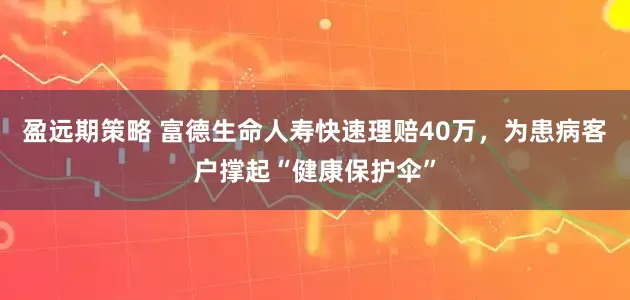盈远期策略 富德生命人寿快速理赔40万，为患病客户撑起“健康保护伞”
