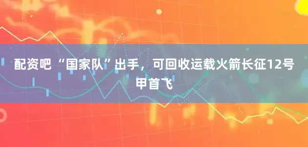 配资吧 “国家队”出手，可回收运载火箭长征12号甲首飞