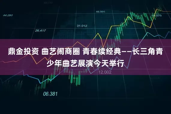 鼎金投资 曲艺闹商圈 青春续经典——长三角青少年曲艺展演今天举行