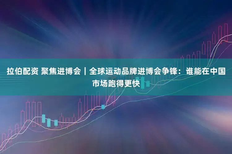 拉伯配资 聚焦进博会|全球运动品牌进博会争锋:谁能在中国市场跑得更快