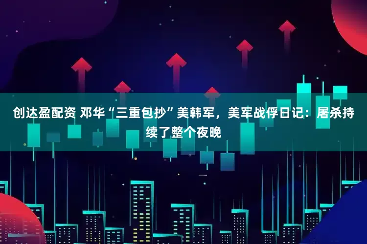 创达盈配资 邓华“三重包抄”美韩军，美军战俘日记：屠杀持续了整个夜晚