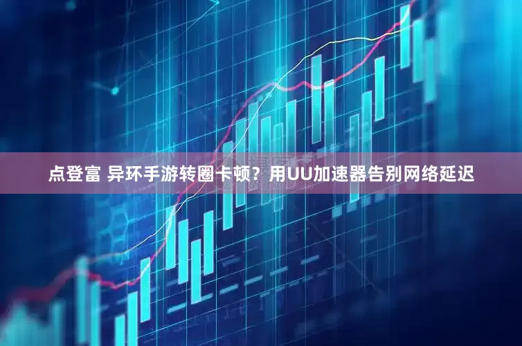点登富 异环手游转圈卡顿？用UU加速器告别网络延迟