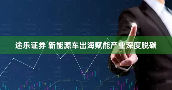 途乐证券 新能源车出海赋能产业深度脱碳